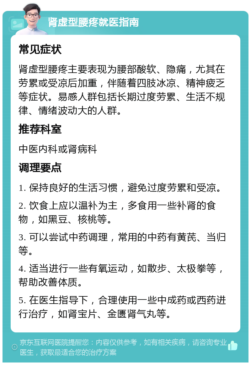 肾虚型腰疼就医指南 常见症状 肾虚型腰疼主要表现为腰部酸软、隐痛，尤其在劳累或受凉后加重，伴随着四肢冰凉、精神疲乏等症状。易感人群包括长期过度劳累、生活不规律、情绪波动大的人群。 推荐科室 中医内科或肾病科 调理要点 1. 保持良好的生活习惯，避免过度劳累和受凉。 2. 饮食上应以温补为主，多食用一些补肾的食物，如黑豆、核桃等。 3. 可以尝试中药调理，常用的中药有黄芪、当归等。 4. 适当进行一些有氧运动，如散步、太极拳等，帮助改善体质。 5. 在医生指导下，合理使用一些中成药或西药进行治疗，如肾宝片、金匮肾气丸等。