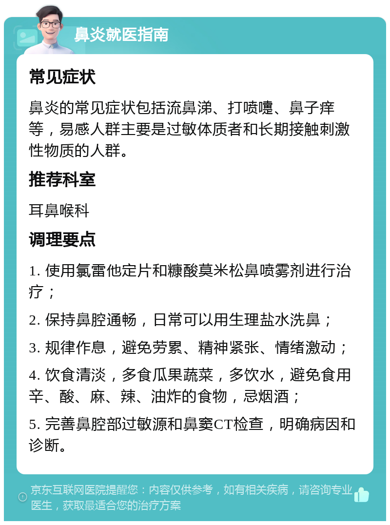 鼻炎就医指南 常见症状 鼻炎的常见症状包括流鼻涕、打喷嚏、鼻子痒等，易感人群主要是过敏体质者和长期接触刺激性物质的人群。 推荐科室 耳鼻喉科 调理要点 1. 使用氯雷他定片和糠酸莫米松鼻喷雾剂进行治疗； 2. 保持鼻腔通畅，日常可以用生理盐水洗鼻； 3. 规律作息，避免劳累、精神紧张、情绪激动； 4. 饮食清淡，多食瓜果蔬菜，多饮水，避免食用辛、酸、麻、辣、油炸的食物，忌烟酒； 5. 完善鼻腔部过敏源和鼻窦CT检查，明确病因和诊断。