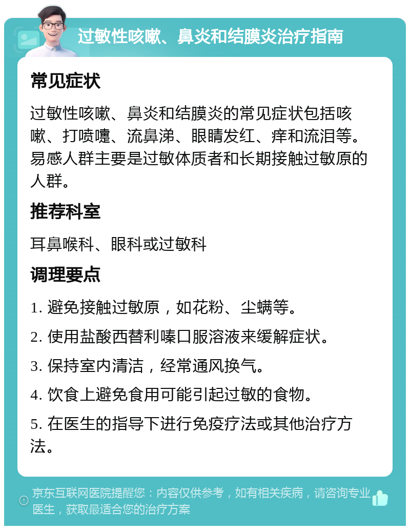 过敏性咳嗽、鼻炎和结膜炎治疗指南 常见症状 过敏性咳嗽、鼻炎和结膜炎的常见症状包括咳嗽、打喷嚏、流鼻涕、眼睛发红、痒和流泪等。易感人群主要是过敏体质者和长期接触过敏原的人群。 推荐科室 耳鼻喉科、眼科或过敏科 调理要点 1. 避免接触过敏原，如花粉、尘螨等。 2. 使用盐酸西替利嗪口服溶液来缓解症状。 3. 保持室内清洁，经常通风换气。 4. 饮食上避免食用可能引起过敏的食物。 5. 在医生的指导下进行免疫疗法或其他治疗方法。