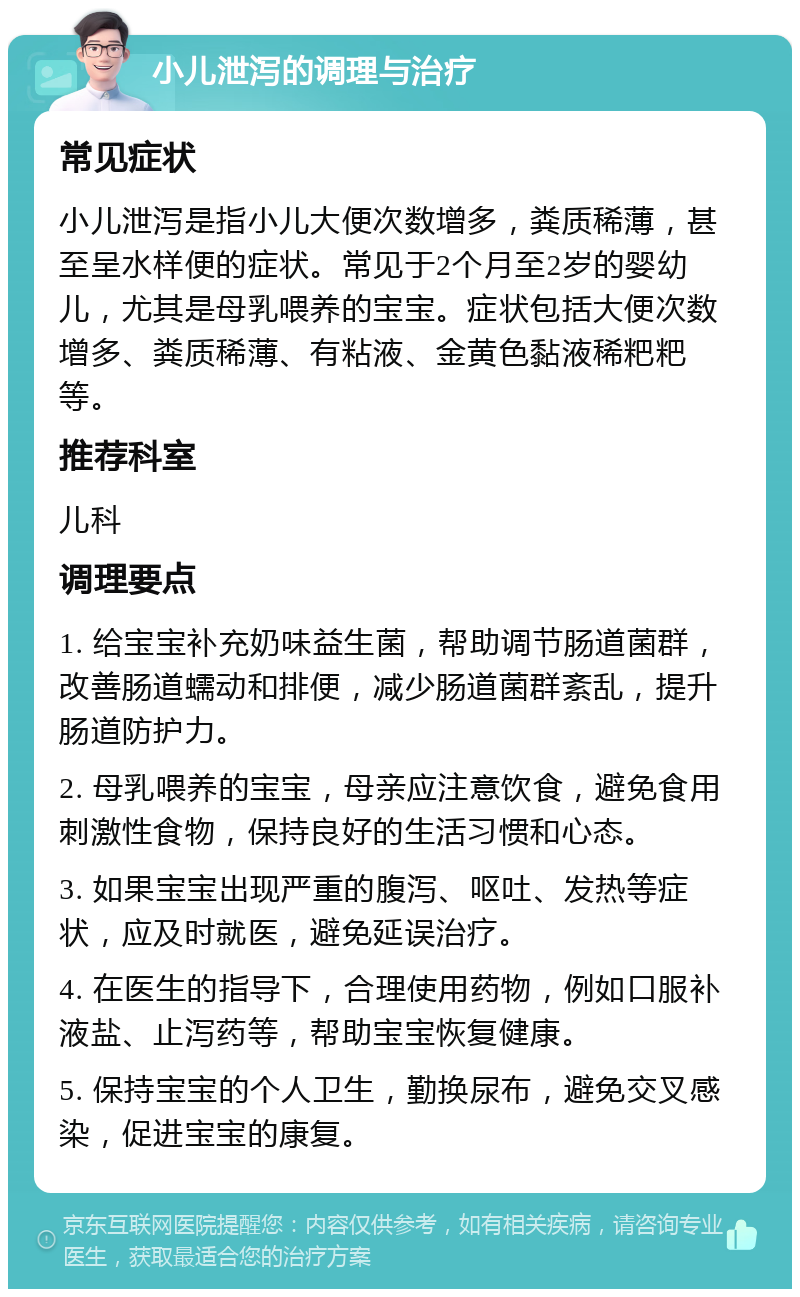 小儿泄泻的调理与治疗 常见症状 小儿泄泻是指小儿大便次数增多，粪质稀薄，甚至呈水样便的症状。常见于2个月至2岁的婴幼儿，尤其是母乳喂养的宝宝。症状包括大便次数增多、粪质稀薄、有粘液、金黄色黏液稀粑粑等。 推荐科室 儿科 调理要点 1. 给宝宝补充奶味益生菌，帮助调节肠道菌群，改善肠道蠕动和排便，减少肠道菌群紊乱，提升肠道防护力。 2. 母乳喂养的宝宝，母亲应注意饮食，避免食用刺激性食物，保持良好的生活习惯和心态。 3. 如果宝宝出现严重的腹泻、呕吐、发热等症状，应及时就医，避免延误治疗。 4. 在医生的指导下，合理使用药物，例如口服补液盐、止泻药等，帮助宝宝恢复健康。 5. 保持宝宝的个人卫生，勤换尿布，避免交叉感染，促进宝宝的康复。