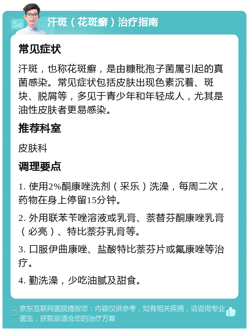 汗斑（花斑癣）治疗指南 常见症状 汗斑，也称花斑癣，是由糠秕孢子菌属引起的真菌感染。常见症状包括皮肤出现色素沉着、斑块、脱屑等，多见于青少年和年轻成人，尤其是油性皮肤者更易感染。 推荐科室 皮肤科 调理要点 1. 使用2%酮康唑洗剂（釆乐）洗澡，每周二次，药物在身上停留15分钟。 2. 外用联苯苄唑溶液或乳膏、萘替芬酮康唑乳膏（必亮）、特比萘芬乳膏等。 3. 口服伊曲康唑、盐酸特比萘芬片或氟康唑等治疗。 4. 勤洗澡，少吃油腻及甜食。