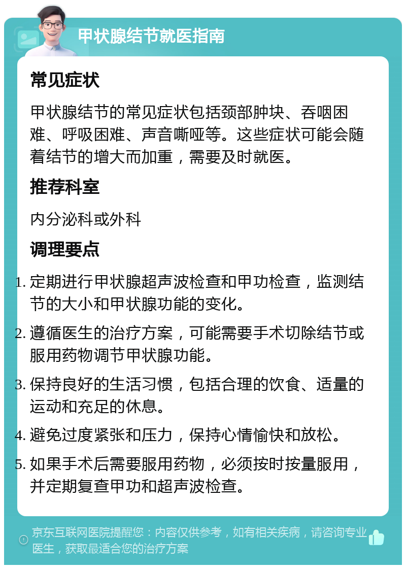 甲状腺结节就医指南 常见症状 甲状腺结节的常见症状包括颈部肿块、吞咽困难、呼吸困难、声音嘶哑等。这些症状可能会随着结节的增大而加重，需要及时就医。 推荐科室 内分泌科或外科 调理要点 定期进行甲状腺超声波检查和甲功检查，监测结节的大小和甲状腺功能的变化。 遵循医生的治疗方案，可能需要手术切除结节或服用药物调节甲状腺功能。 保持良好的生活习惯，包括合理的饮食、适量的运动和充足的休息。 避免过度紧张和压力，保持心情愉快和放松。 如果手术后需要服用药物，必须按时按量服用，并定期复查甲功和超声波检查。