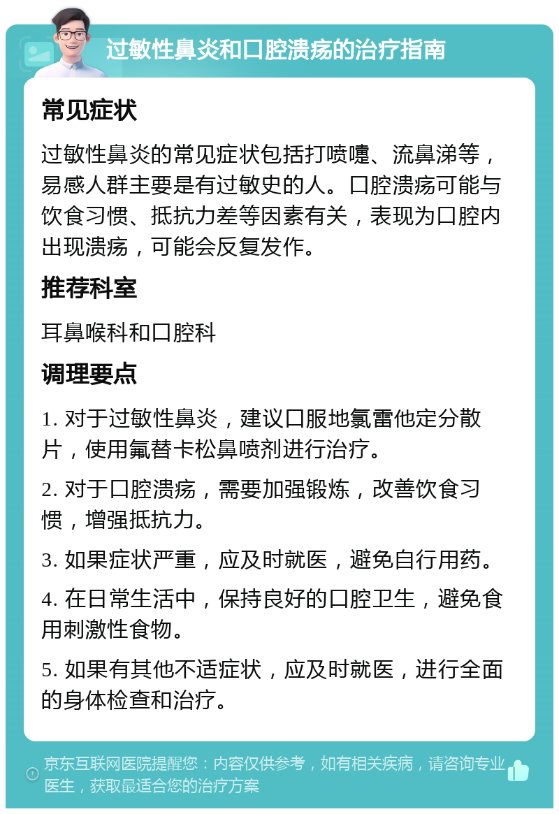 过敏性鼻炎和口腔溃疡的治疗指南 常见症状 过敏性鼻炎的常见症状包括打喷嚏、流鼻涕等，易感人群主要是有过敏史的人。口腔溃疡可能与饮食习惯、抵抗力差等因素有关，表现为口腔内出现溃疡，可能会反复发作。 推荐科室 耳鼻喉科和口腔科 调理要点 1. 对于过敏性鼻炎，建议口服地氯雷他定分散片，使用氟替卡松鼻喷剂进行治疗。 2. 对于口腔溃疡，需要加强锻炼，改善饮食习惯，增强抵抗力。 3. 如果症状严重，应及时就医，避免自行用药。 4. 在日常生活中，保持良好的口腔卫生，避免食用刺激性食物。 5. 如果有其他不适症状，应及时就医，进行全面的身体检查和治疗。