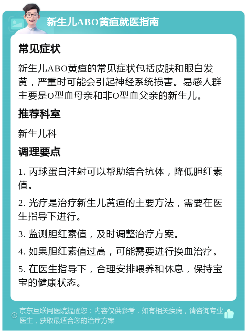 新生儿ABO黄疸就医指南 常见症状 新生儿ABO黄疸的常见症状包括皮肤和眼白发黄，严重时可能会引起神经系统损害。易感人群主要是O型血母亲和非O型血父亲的新生儿。 推荐科室 新生儿科 调理要点 1. 丙球蛋白注射可以帮助结合抗体，降低胆红素值。 2. 光疗是治疗新生儿黄疸的主要方法，需要在医生指导下进行。 3. 监测胆红素值，及时调整治疗方案。 4. 如果胆红素值过高，可能需要进行换血治疗。 5. 在医生指导下，合理安排喂养和休息，保持宝宝的健康状态。