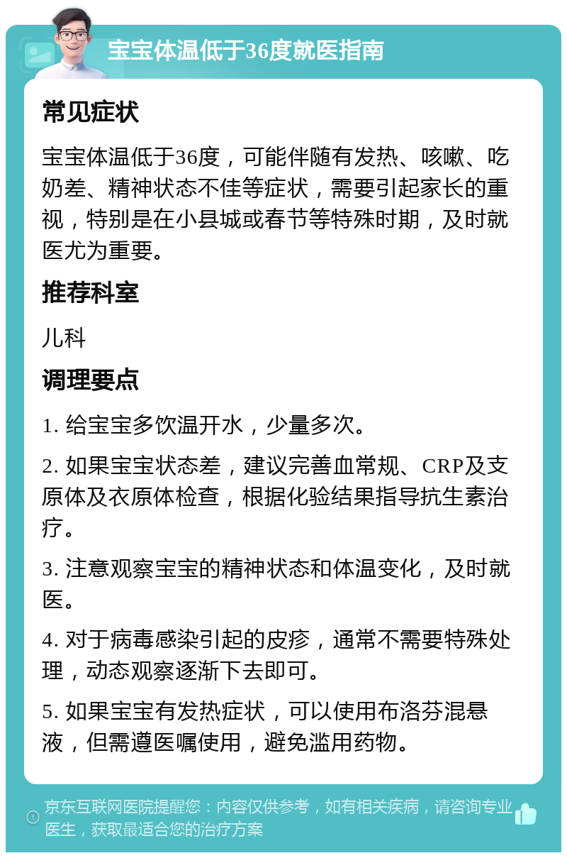 宝宝体温低于36度就医指南 常见症状 宝宝体温低于36度，可能伴随有发热、咳嗽、吃奶差、精神状态不佳等症状，需要引起家长的重视，特别是在小县城或春节等特殊时期，及时就医尤为重要。 推荐科室 儿科 调理要点 1. 给宝宝多饮温开水，少量多次。 2. 如果宝宝状态差，建议完善血常规、CRP及支原体及衣原体检查，根据化验结果指导抗生素治疗。 3. 注意观察宝宝的精神状态和体温变化，及时就医。 4. 对于病毒感染引起的皮疹，通常不需要特殊处理，动态观察逐渐下去即可。 5. 如果宝宝有发热症状，可以使用布洛芬混悬液，但需遵医嘱使用，避免滥用药物。