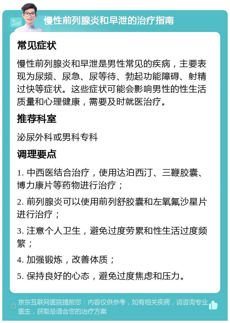 慢性前列腺炎和早泄的治疗指南 常见症状 慢性前列腺炎和早泄是男性常见的疾病，主要表现为尿频、尿急、尿等待、勃起功能障碍、射精过快等症状。这些症状可能会影响男性的性生活质量和心理健康，需要及时就医治疗。 推荐科室 泌尿外科或男科专科 调理要点 1. 中西医结合治疗，使用达泊西汀、三鞭胶囊、博力康片等药物进行治疗； 2. 前列腺炎可以使用前列舒胶囊和左氧氟沙星片进行治疗； 3. 注意个人卫生，避免过度劳累和性生活过度频繁； 4. 加强锻炼，改善体质； 5. 保持良好的心态，避免过度焦虑和压力。