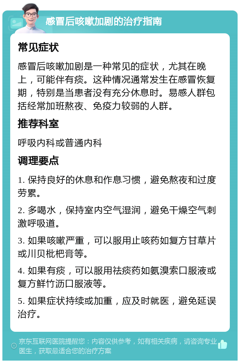 感冒后咳嗽加剧的治疗指南 常见症状 感冒后咳嗽加剧是一种常见的症状，尤其在晚上，可能伴有痰。这种情况通常发生在感冒恢复期，特别是当患者没有充分休息时。易感人群包括经常加班熬夜、免疫力较弱的人群。 推荐科室 呼吸内科或普通内科 调理要点 1. 保持良好的休息和作息习惯，避免熬夜和过度劳累。 2. 多喝水，保持室内空气湿润，避免干燥空气刺激呼吸道。 3. 如果咳嗽严重，可以服用止咳药如复方甘草片或川贝枇杷膏等。 4. 如果有痰，可以服用祛痰药如氨溴索口服液或复方鲜竹沥口服液等。 5. 如果症状持续或加重，应及时就医，避免延误治疗。