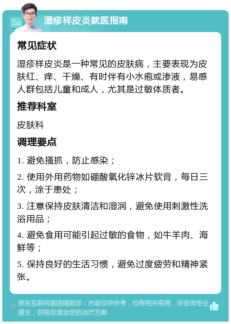 湿疹样皮炎就医指南 常见症状 湿疹样皮炎是一种常见的皮肤病，主要表现为皮肤红、痒、干燥、有时伴有小水疱或渗液，易感人群包括儿童和成人，尤其是过敏体质者。 推荐科室 皮肤科 调理要点 1. 避免搔抓，防止感染； 2. 使用外用药物如硼酸氧化锌冰片软膏，每日三次，涂于患处； 3. 注意保持皮肤清洁和湿润，避免使用刺激性洗浴用品； 4. 避免食用可能引起过敏的食物，如牛羊肉、海鲜等； 5. 保持良好的生活习惯，避免过度疲劳和精神紧张。