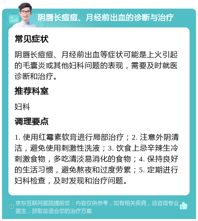 阴唇长痘痘、月经前出血的诊断与治疗 常见症状 阴唇长痘痘、月经前出血等症状可能是上火引起的毛囊炎或其他妇科问题的表现，需要及时就医诊断和治疗。 推荐科室 妇科 调理要点 1. 使用红霉素软膏进行局部治疗；2. 注意外阴清洁，避免使用刺激性洗液；3. 饮食上忌辛辣生冷刺激食物，多吃清淡易消化的食物；4. 保持良好的生活习惯，避免熬夜和过度劳累；5. 定期进行妇科检查，及时发现和治疗问题。