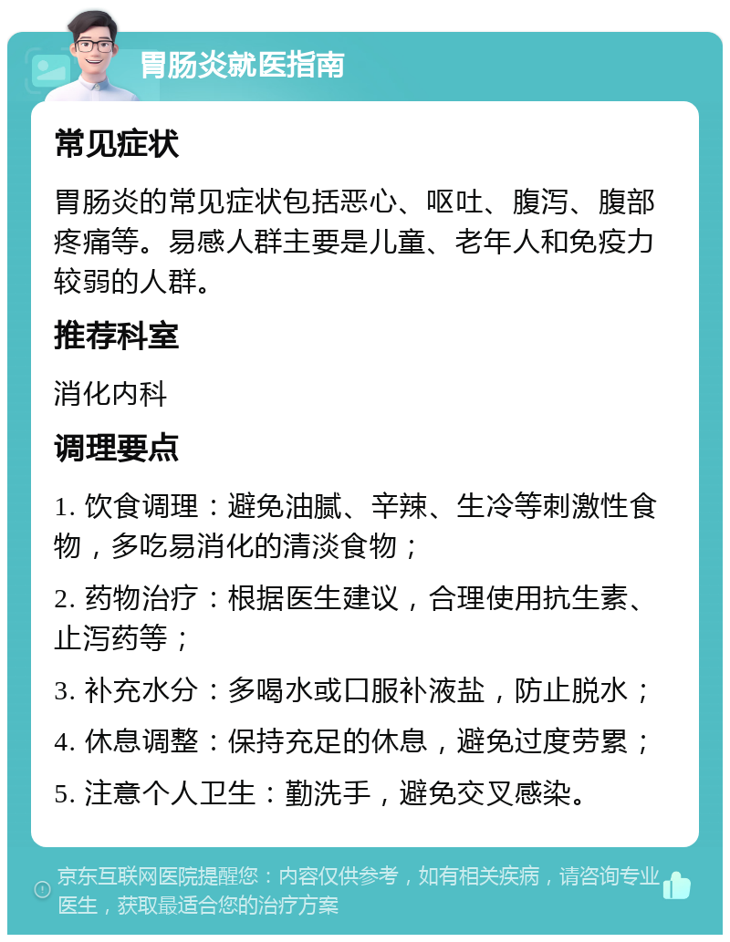 胃肠炎就医指南 常见症状 胃肠炎的常见症状包括恶心、呕吐、腹泻、腹部疼痛等。易感人群主要是儿童、老年人和免疫力较弱的人群。 推荐科室 消化内科 调理要点 1. 饮食调理：避免油腻、辛辣、生冷等刺激性食物，多吃易消化的清淡食物； 2. 药物治疗：根据医生建议，合理使用抗生素、止泻药等； 3. 补充水分：多喝水或口服补液盐，防止脱水； 4. 休息调整：保持充足的休息，避免过度劳累； 5. 注意个人卫生：勤洗手，避免交叉感染。