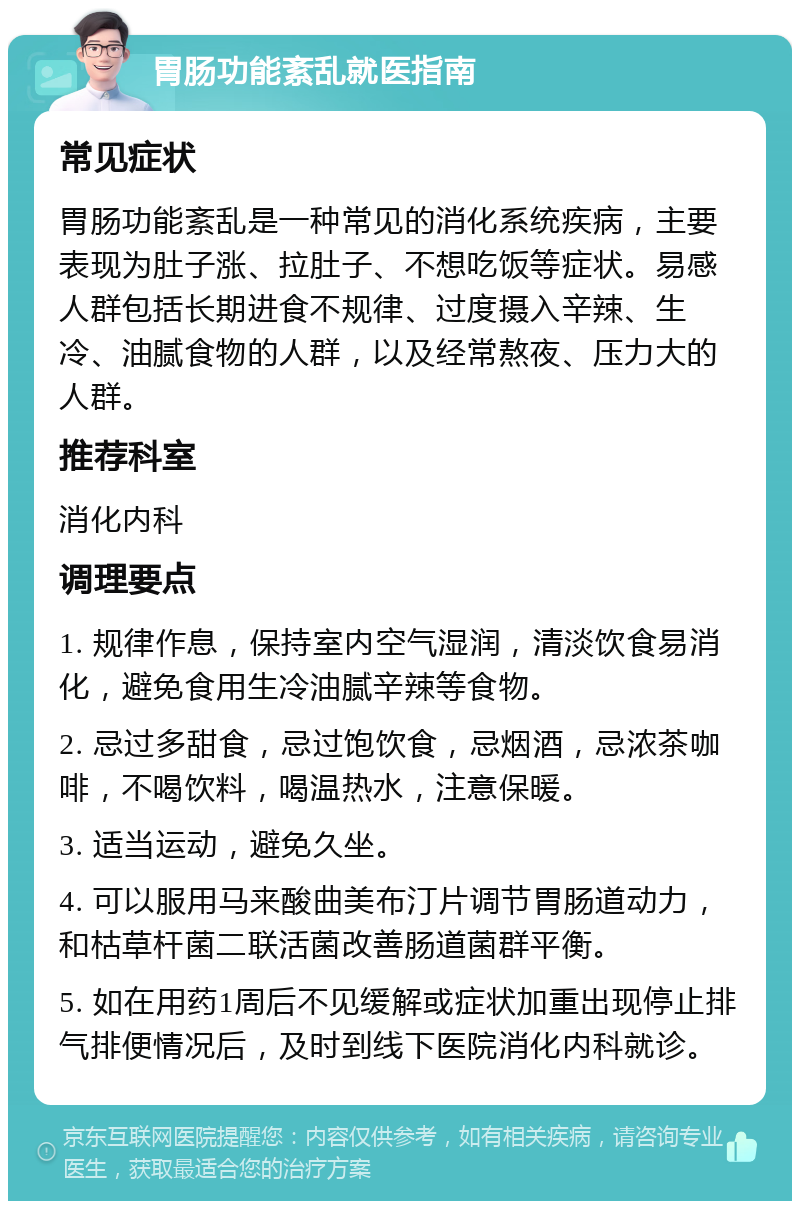 胃肠功能紊乱就医指南 常见症状 胃肠功能紊乱是一种常见的消化系统疾病，主要表现为肚子涨、拉肚子、不想吃饭等症状。易感人群包括长期进食不规律、过度摄入辛辣、生冷、油腻食物的人群，以及经常熬夜、压力大的人群。 推荐科室 消化内科 调理要点 1. 规律作息，保持室内空气湿润，清淡饮食易消化，避免食用生冷油腻辛辣等食物。 2. 忌过多甜食，忌过饱饮食，忌烟酒，忌浓茶咖啡，不喝饮料，喝温热水，注意保暖。 3. 适当运动，避免久坐。 4. 可以服用马来酸曲美布汀片调节胃肠道动力，和枯草杆菌二联活菌改善肠道菌群平衡。 5. 如在用药1周后不见缓解或症状加重出现停止排气排便情况后，及时到线下医院消化内科就诊。