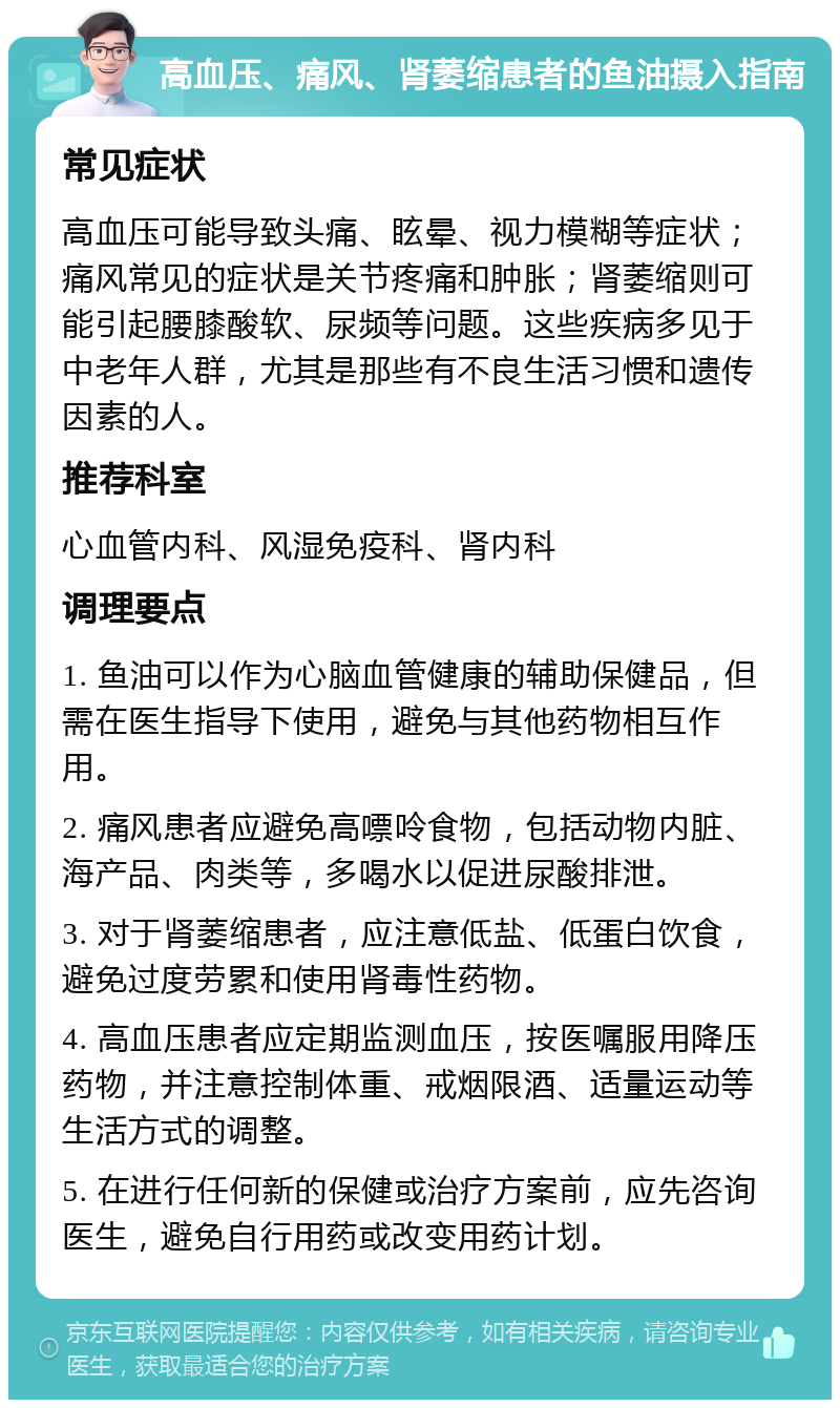 高血压、痛风、肾萎缩患者的鱼油摄入指南 常见症状 高血压可能导致头痛、眩晕、视力模糊等症状；痛风常见的症状是关节疼痛和肿胀；肾萎缩则可能引起腰膝酸软、尿频等问题。这些疾病多见于中老年人群，尤其是那些有不良生活习惯和遗传因素的人。 推荐科室 心血管内科、风湿免疫科、肾内科 调理要点 1. 鱼油可以作为心脑血管健康的辅助保健品，但需在医生指导下使用，避免与其他药物相互作用。 2. 痛风患者应避免高嘌呤食物，包括动物内脏、海产品、肉类等，多喝水以促进尿酸排泄。 3. 对于肾萎缩患者，应注意低盐、低蛋白饮食，避免过度劳累和使用肾毒性药物。 4. 高血压患者应定期监测血压，按医嘱服用降压药物，并注意控制体重、戒烟限酒、适量运动等生活方式的调整。 5. 在进行任何新的保健或治疗方案前，应先咨询医生，避免自行用药或改变用药计划。