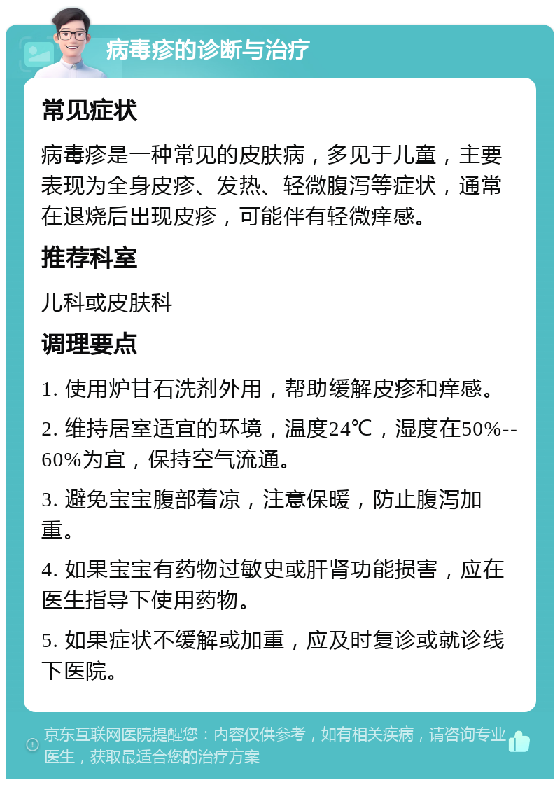 病毒疹的诊断与治疗 常见症状 病毒疹是一种常见的皮肤病，多见于儿童，主要表现为全身皮疹、发热、轻微腹泻等症状，通常在退烧后出现皮疹，可能伴有轻微痒感。 推荐科室 儿科或皮肤科 调理要点 1. 使用炉甘石洗剂外用，帮助缓解皮疹和痒感。 2. 维持居室适宜的环境，温度24℃，湿度在50%--60%为宜，保持空气流通。 3. 避免宝宝腹部着凉，注意保暖，防止腹泻加重。 4. 如果宝宝有药物过敏史或肝肾功能损害，应在医生指导下使用药物。 5. 如果症状不缓解或加重，应及时复诊或就诊线下医院。