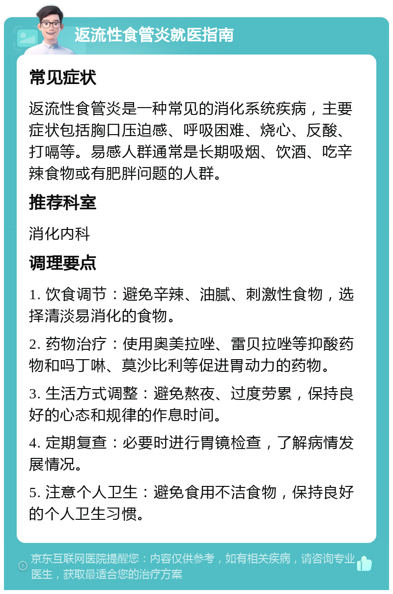 返流性食管炎就医指南 常见症状 返流性食管炎是一种常见的消化系统疾病，主要症状包括胸口压迫感、呼吸困难、烧心、反酸、打嗝等。易感人群通常是长期吸烟、饮酒、吃辛辣食物或有肥胖问题的人群。 推荐科室 消化内科 调理要点 1. 饮食调节：避免辛辣、油腻、刺激性食物，选择清淡易消化的食物。 2. 药物治疗：使用奥美拉唑、雷贝拉唑等抑酸药物和吗丁啉、莫沙比利等促进胃动力的药物。 3. 生活方式调整：避免熬夜、过度劳累，保持良好的心态和规律的作息时间。 4. 定期复查：必要时进行胃镜检查，了解病情发展情况。 5. 注意个人卫生：避免食用不洁食物，保持良好的个人卫生习惯。