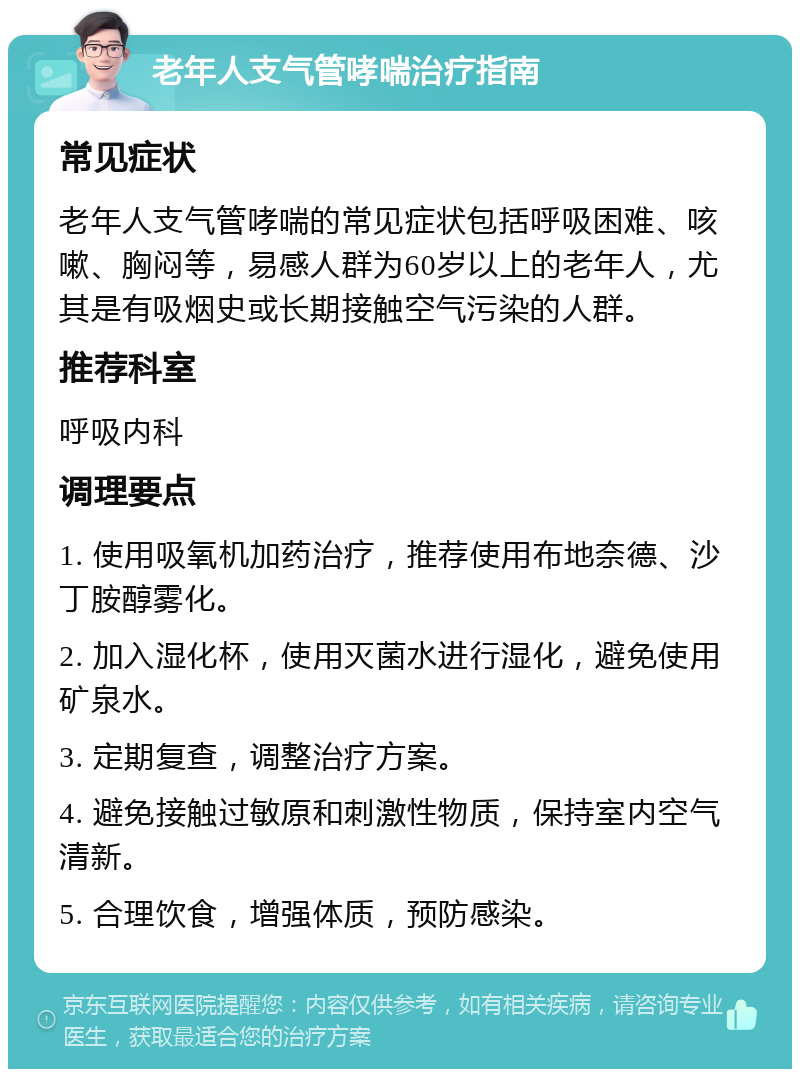 老年人支气管哮喘治疗指南 常见症状 老年人支气管哮喘的常见症状包括呼吸困难、咳嗽、胸闷等，易感人群为60岁以上的老年人，尤其是有吸烟史或长期接触空气污染的人群。 推荐科室 呼吸内科 调理要点 1. 使用吸氧机加药治疗，推荐使用布地奈德、沙丁胺醇雾化。 2. 加入湿化杯，使用灭菌水进行湿化，避免使用矿泉水。 3. 定期复查，调整治疗方案。 4. 避免接触过敏原和刺激性物质，保持室内空气清新。 5. 合理饮食，增强体质，预防感染。