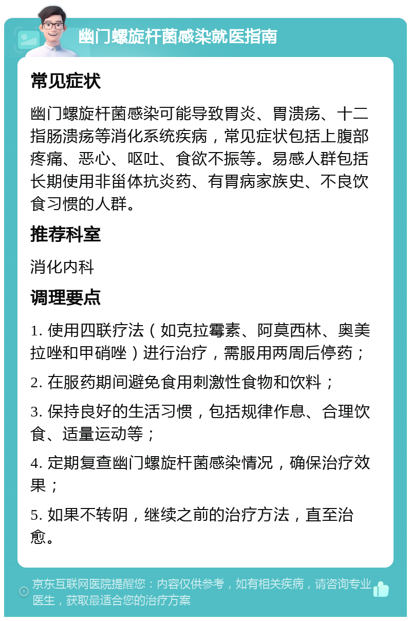 幽门螺旋杆菌感染就医指南 常见症状 幽门螺旋杆菌感染可能导致胃炎、胃溃疡、十二指肠溃疡等消化系统疾病，常见症状包括上腹部疼痛、恶心、呕吐、食欲不振等。易感人群包括长期使用非甾体抗炎药、有胃病家族史、不良饮食习惯的人群。 推荐科室 消化内科 调理要点 1. 使用四联疗法（如克拉霉素、阿莫西林、奥美拉唑和甲硝唑）进行治疗，需服用两周后停药； 2. 在服药期间避免食用刺激性食物和饮料； 3. 保持良好的生活习惯，包括规律作息、合理饮食、适量运动等； 4. 定期复查幽门螺旋杆菌感染情况，确保治疗效果； 5. 如果不转阴，继续之前的治疗方法，直至治愈。