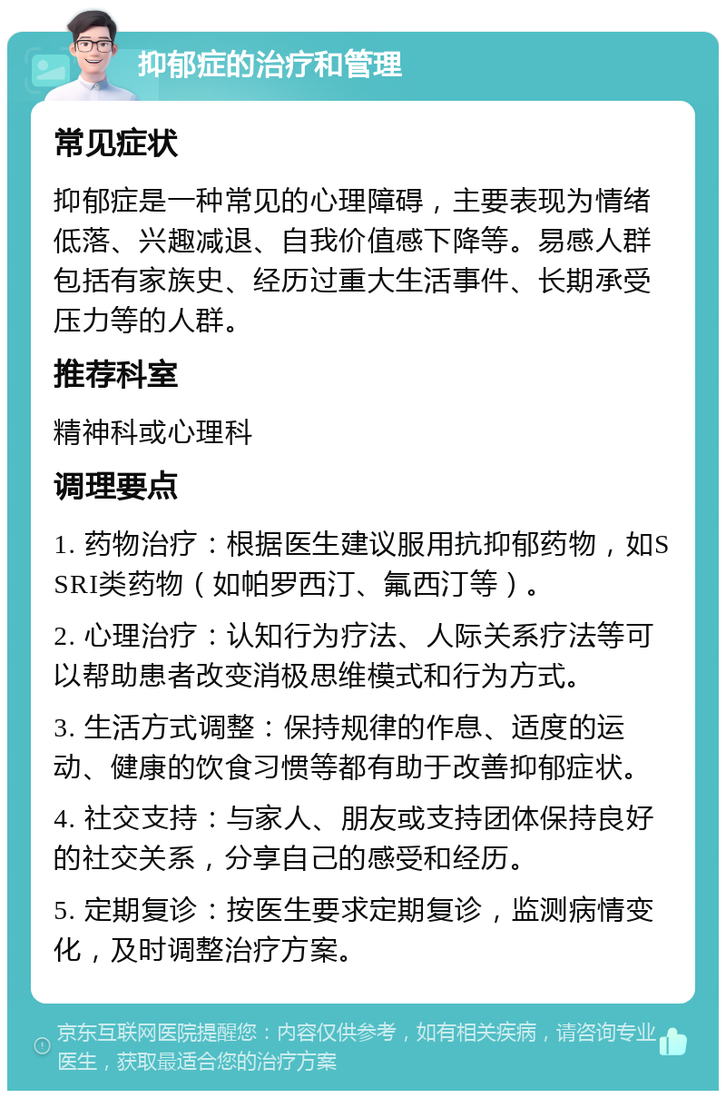 抑郁症的治疗和管理 常见症状 抑郁症是一种常见的心理障碍，主要表现为情绪低落、兴趣减退、自我价值感下降等。易感人群包括有家族史、经历过重大生活事件、长期承受压力等的人群。 推荐科室 精神科或心理科 调理要点 1. 药物治疗：根据医生建议服用抗抑郁药物，如SSRI类药物（如帕罗西汀、氟西汀等）。 2. 心理治疗：认知行为疗法、人际关系疗法等可以帮助患者改变消极思维模式和行为方式。 3. 生活方式调整：保持规律的作息、适度的运动、健康的饮食习惯等都有助于改善抑郁症状。 4. 社交支持：与家人、朋友或支持团体保持良好的社交关系，分享自己的感受和经历。 5. 定期复诊：按医生要求定期复诊，监测病情变化，及时调整治疗方案。