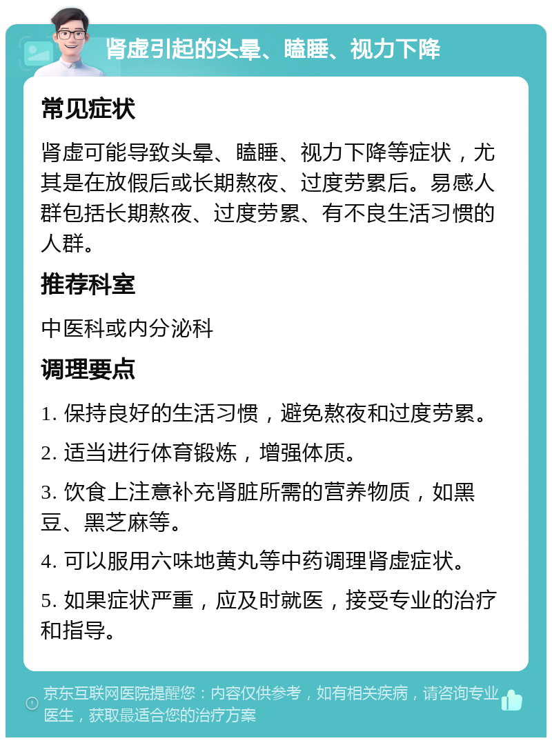 肾虚引起的头晕、瞌睡、视力下降 常见症状 肾虚可能导致头晕、瞌睡、视力下降等症状，尤其是在放假后或长期熬夜、过度劳累后。易感人群包括长期熬夜、过度劳累、有不良生活习惯的人群。 推荐科室 中医科或内分泌科 调理要点 1. 保持良好的生活习惯，避免熬夜和过度劳累。 2. 适当进行体育锻炼，增强体质。 3. 饮食上注意补充肾脏所需的营养物质，如黑豆、黑芝麻等。 4. 可以服用六味地黄丸等中药调理肾虚症状。 5. 如果症状严重，应及时就医，接受专业的治疗和指导。