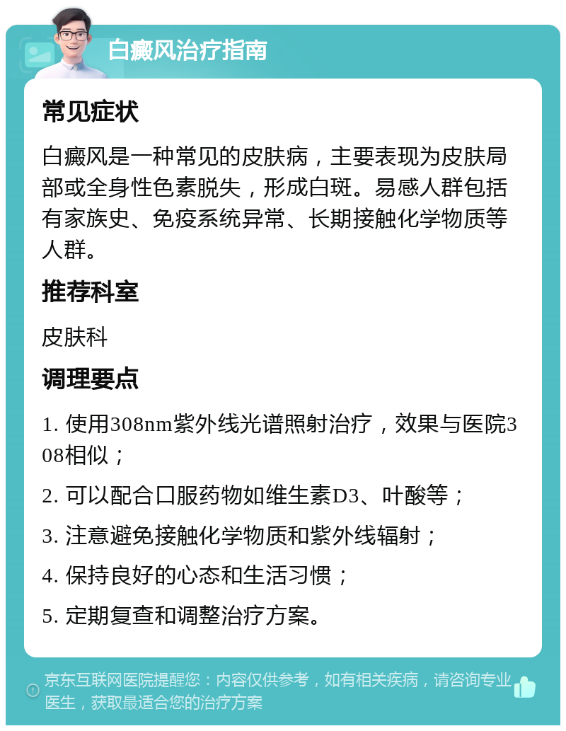 白癜风治疗指南 常见症状 白癜风是一种常见的皮肤病，主要表现为皮肤局部或全身性色素脱失，形成白斑。易感人群包括有家族史、免疫系统异常、长期接触化学物质等人群。 推荐科室 皮肤科 调理要点 1. 使用308nm紫外线光谱照射治疗，效果与医院308相似； 2. 可以配合口服药物如维生素D3、叶酸等； 3. 注意避免接触化学物质和紫外线辐射； 4. 保持良好的心态和生活习惯； 5. 定期复查和调整治疗方案。