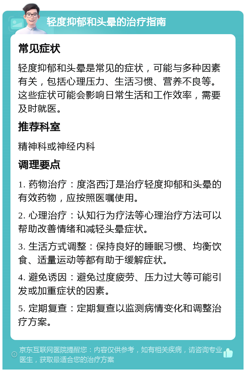 轻度抑郁和头晕的治疗指南 常见症状 轻度抑郁和头晕是常见的症状，可能与多种因素有关，包括心理压力、生活习惯、营养不良等。这些症状可能会影响日常生活和工作效率，需要及时就医。 推荐科室 精神科或神经内科 调理要点 1. 药物治疗：度洛西汀是治疗轻度抑郁和头晕的有效药物，应按照医嘱使用。 2. 心理治疗：认知行为疗法等心理治疗方法可以帮助改善情绪和减轻头晕症状。 3. 生活方式调整：保持良好的睡眠习惯、均衡饮食、适量运动等都有助于缓解症状。 4. 避免诱因：避免过度疲劳、压力过大等可能引发或加重症状的因素。 5. 定期复查：定期复查以监测病情变化和调整治疗方案。