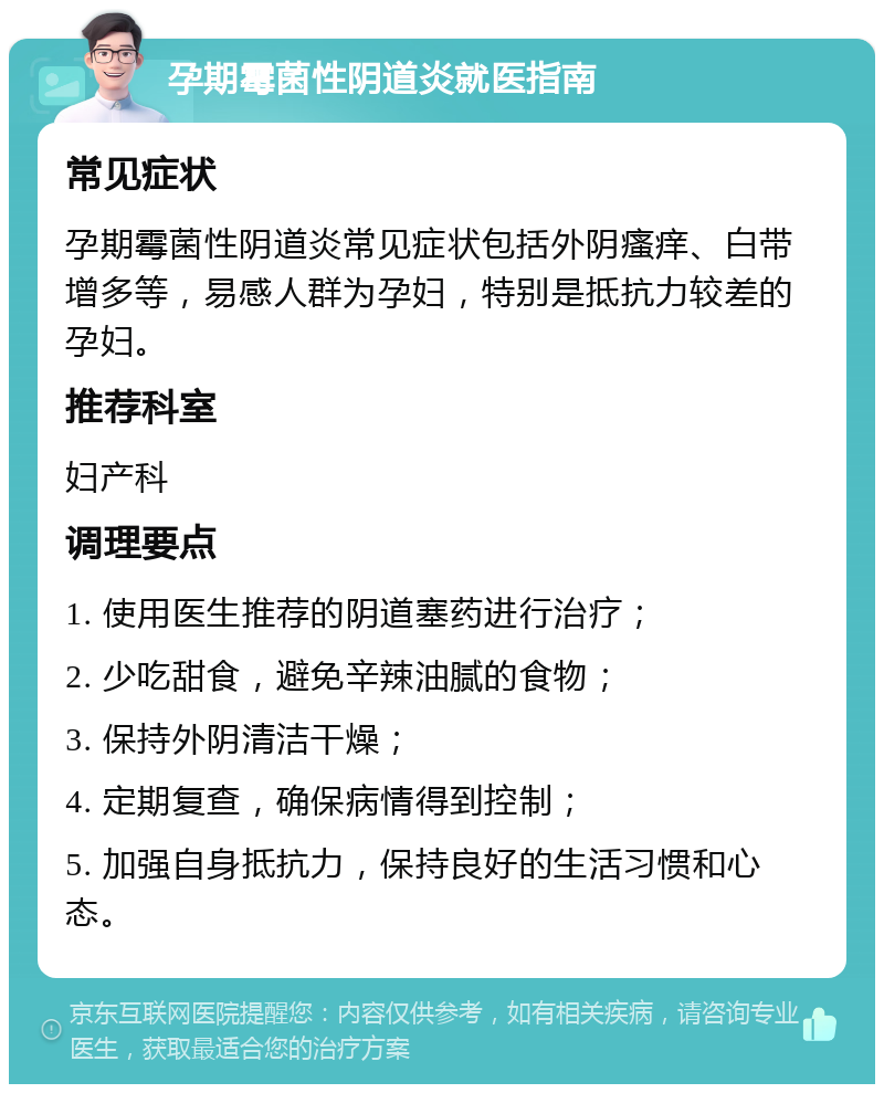 孕期霉菌性阴道炎就医指南 常见症状 孕期霉菌性阴道炎常见症状包括外阴瘙痒、白带增多等，易感人群为孕妇，特别是抵抗力较差的孕妇。 推荐科室 妇产科 调理要点 1. 使用医生推荐的阴道塞药进行治疗； 2. 少吃甜食，避免辛辣油腻的食物； 3. 保持外阴清洁干燥； 4. 定期复查，确保病情得到控制； 5. 加强自身抵抗力，保持良好的生活习惯和心态。