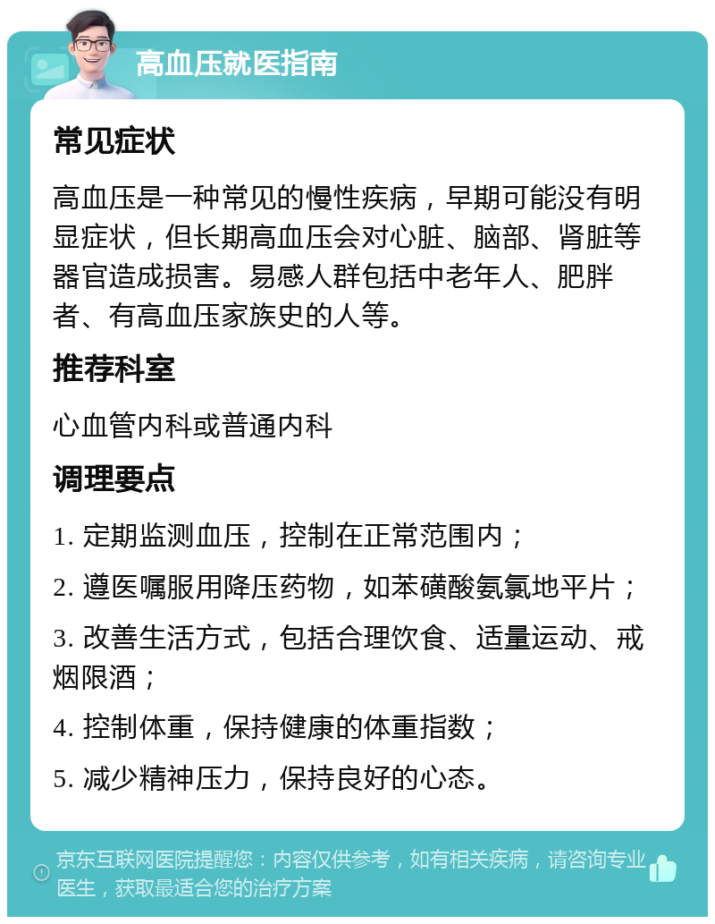 高血压就医指南 常见症状 高血压是一种常见的慢性疾病，早期可能没有明显症状，但长期高血压会对心脏、脑部、肾脏等器官造成损害。易感人群包括中老年人、肥胖者、有高血压家族史的人等。 推荐科室 心血管内科或普通内科 调理要点 1. 定期监测血压，控制在正常范围内； 2. 遵医嘱服用降压药物，如苯磺酸氨氯地平片； 3. 改善生活方式，包括合理饮食、适量运动、戒烟限酒； 4. 控制体重，保持健康的体重指数； 5. 减少精神压力，保持良好的心态。