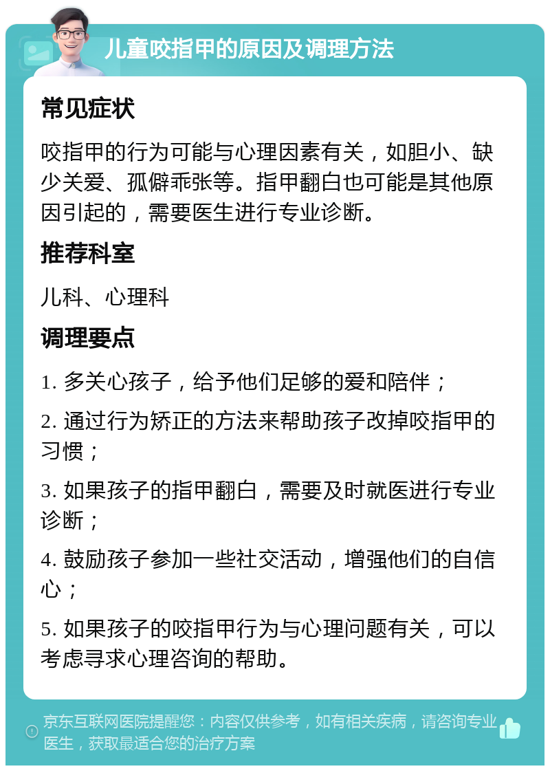 儿童咬指甲的原因及调理方法 常见症状 咬指甲的行为可能与心理因素有关，如胆小、缺少关爱、孤僻乖张等。指甲翻白也可能是其他原因引起的，需要医生进行专业诊断。 推荐科室 儿科、心理科 调理要点 1. 多关心孩子，给予他们足够的爱和陪伴； 2. 通过行为矫正的方法来帮助孩子改掉咬指甲的习惯； 3. 如果孩子的指甲翻白，需要及时就医进行专业诊断； 4. 鼓励孩子参加一些社交活动，增强他们的自信心； 5. 如果孩子的咬指甲行为与心理问题有关，可以考虑寻求心理咨询的帮助。