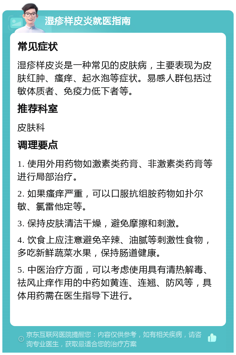 湿疹样皮炎就医指南 常见症状 湿疹样皮炎是一种常见的皮肤病，主要表现为皮肤红肿、瘙痒、起水泡等症状。易感人群包括过敏体质者、免疫力低下者等。 推荐科室 皮肤科 调理要点 1. 使用外用药物如激素类药膏、非激素类药膏等进行局部治疗。 2. 如果瘙痒严重，可以口服抗组胺药物如扑尔敏、氯雷他定等。 3. 保持皮肤清洁干燥，避免摩擦和刺激。 4. 饮食上应注意避免辛辣、油腻等刺激性食物，多吃新鲜蔬菜水果，保持肠道健康。 5. 中医治疗方面，可以考虑使用具有清热解毒、祛风止痒作用的中药如黄连、连翘、防风等，具体用药需在医生指导下进行。