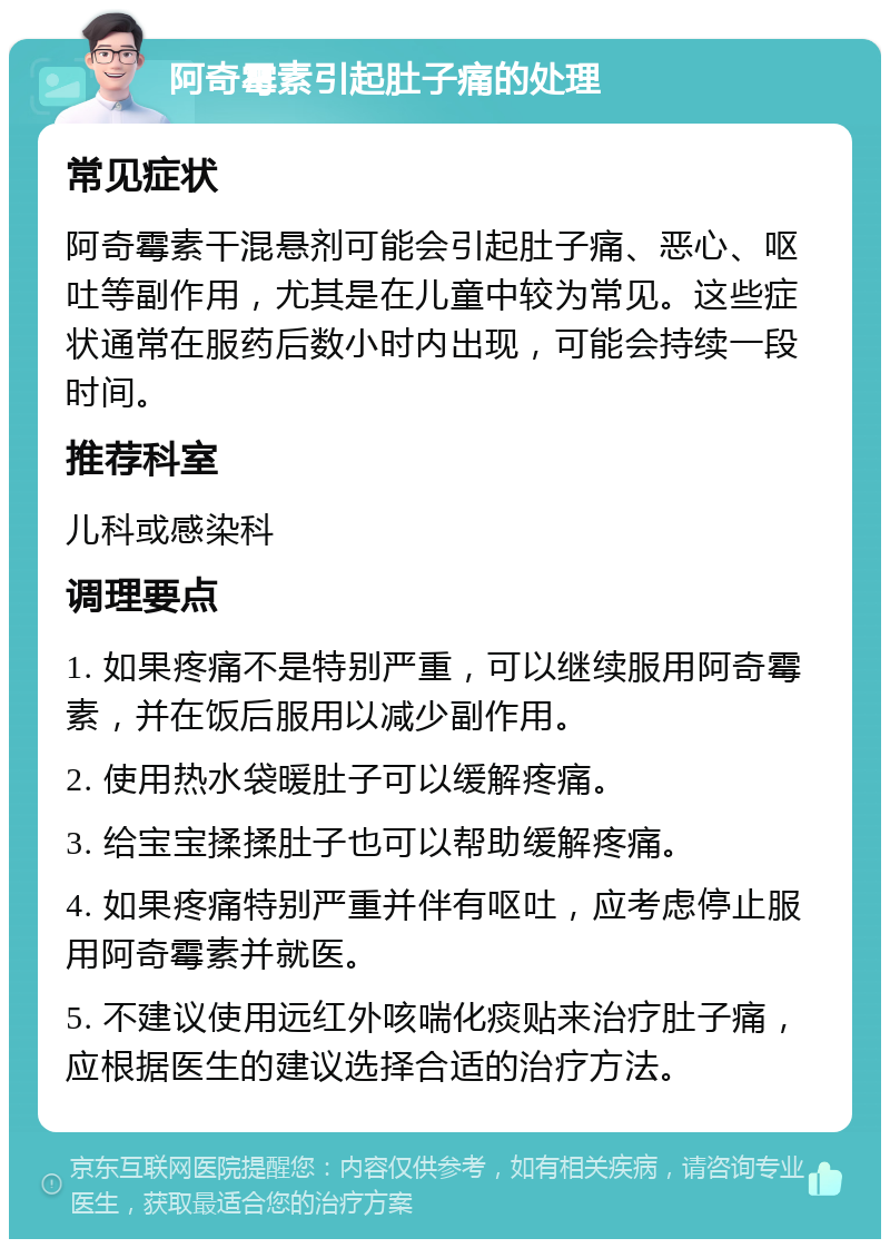 阿奇霉素引起肚子痛的处理 常见症状 阿奇霉素干混悬剂可能会引起肚子痛、恶心、呕吐等副作用，尤其是在儿童中较为常见。这些症状通常在服药后数小时内出现，可能会持续一段时间。 推荐科室 儿科或感染科 调理要点 1. 如果疼痛不是特别严重，可以继续服用阿奇霉素，并在饭后服用以减少副作用。 2. 使用热水袋暖肚子可以缓解疼痛。 3. 给宝宝揉揉肚子也可以帮助缓解疼痛。 4. 如果疼痛特别严重并伴有呕吐，应考虑停止服用阿奇霉素并就医。 5. 不建议使用远红外咳喘化痰贴来治疗肚子痛，应根据医生的建议选择合适的治疗方法。