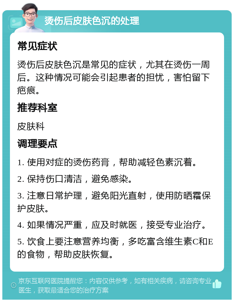 烫伤后皮肤色沉的处理 常见症状 烫伤后皮肤色沉是常见的症状，尤其在烫伤一周后。这种情况可能会引起患者的担忧，害怕留下疤痕。 推荐科室 皮肤科 调理要点 1. 使用对症的烫伤药膏，帮助减轻色素沉着。 2. 保持伤口清洁，避免感染。 3. 注意日常护理，避免阳光直射，使用防晒霜保护皮肤。 4. 如果情况严重，应及时就医，接受专业治疗。 5. 饮食上要注意营养均衡，多吃富含维生素C和E的食物，帮助皮肤恢复。