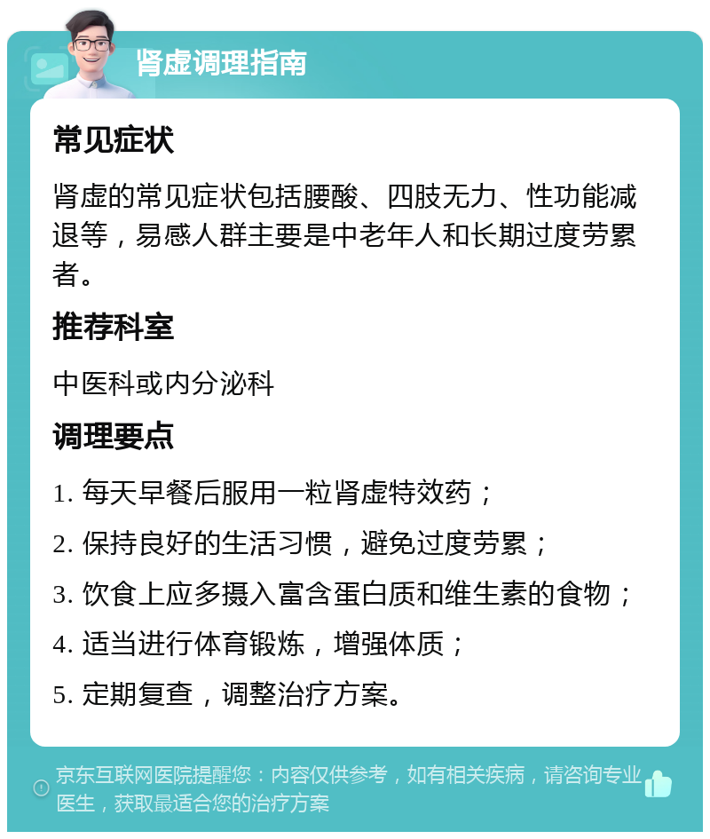 肾虚调理指南 常见症状 肾虚的常见症状包括腰酸、四肢无力、性功能减退等，易感人群主要是中老年人和长期过度劳累者。 推荐科室 中医科或内分泌科 调理要点 1. 每天早餐后服用一粒肾虚特效药； 2. 保持良好的生活习惯，避免过度劳累； 3. 饮食上应多摄入富含蛋白质和维生素的食物； 4. 适当进行体育锻炼，增强体质； 5. 定期复查，调整治疗方案。