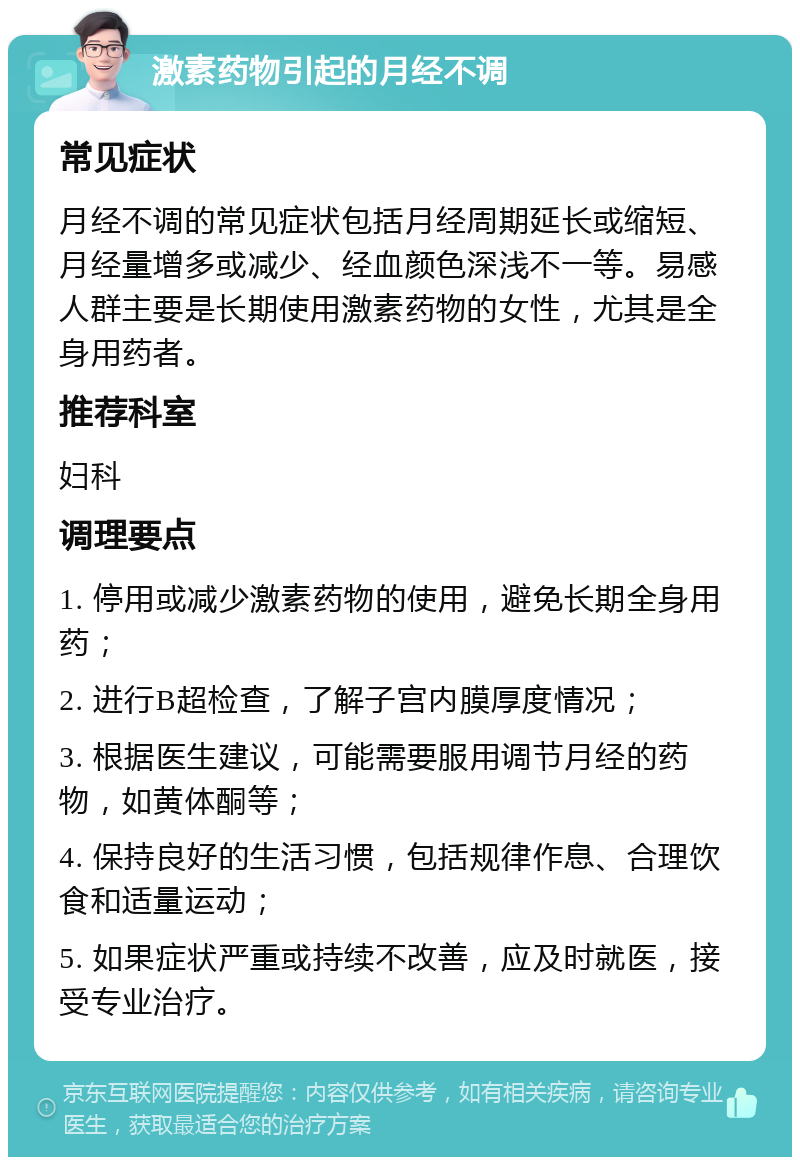 激素药物引起的月经不调 常见症状 月经不调的常见症状包括月经周期延长或缩短、月经量增多或减少、经血颜色深浅不一等。易感人群主要是长期使用激素药物的女性，尤其是全身用药者。 推荐科室 妇科 调理要点 1. 停用或减少激素药物的使用，避免长期全身用药； 2. 进行B超检查，了解子宫内膜厚度情况； 3. 根据医生建议，可能需要服用调节月经的药物，如黄体酮等； 4. 保持良好的生活习惯，包括规律作息、合理饮食和适量运动； 5. 如果症状严重或持续不改善，应及时就医，接受专业治疗。