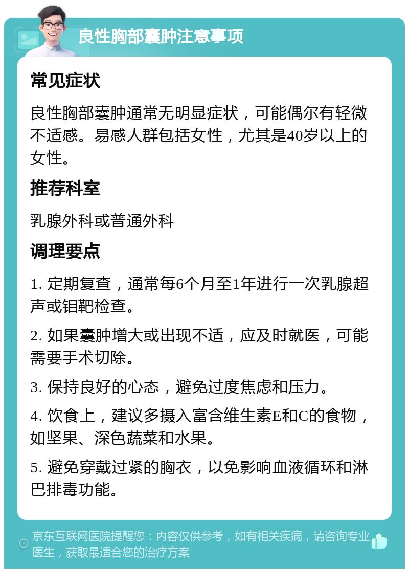 良性胸部囊肿注意事项 常见症状 良性胸部囊肿通常无明显症状，可能偶尔有轻微不适感。易感人群包括女性，尤其是40岁以上的女性。 推荐科室 乳腺外科或普通外科 调理要点 1. 定期复查，通常每6个月至1年进行一次乳腺超声或钼靶检查。 2. 如果囊肿增大或出现不适，应及时就医，可能需要手术切除。 3. 保持良好的心态，避免过度焦虑和压力。 4. 饮食上，建议多摄入富含维生素E和C的食物，如坚果、深色蔬菜和水果。 5. 避免穿戴过紧的胸衣，以免影响血液循环和淋巴排毒功能。