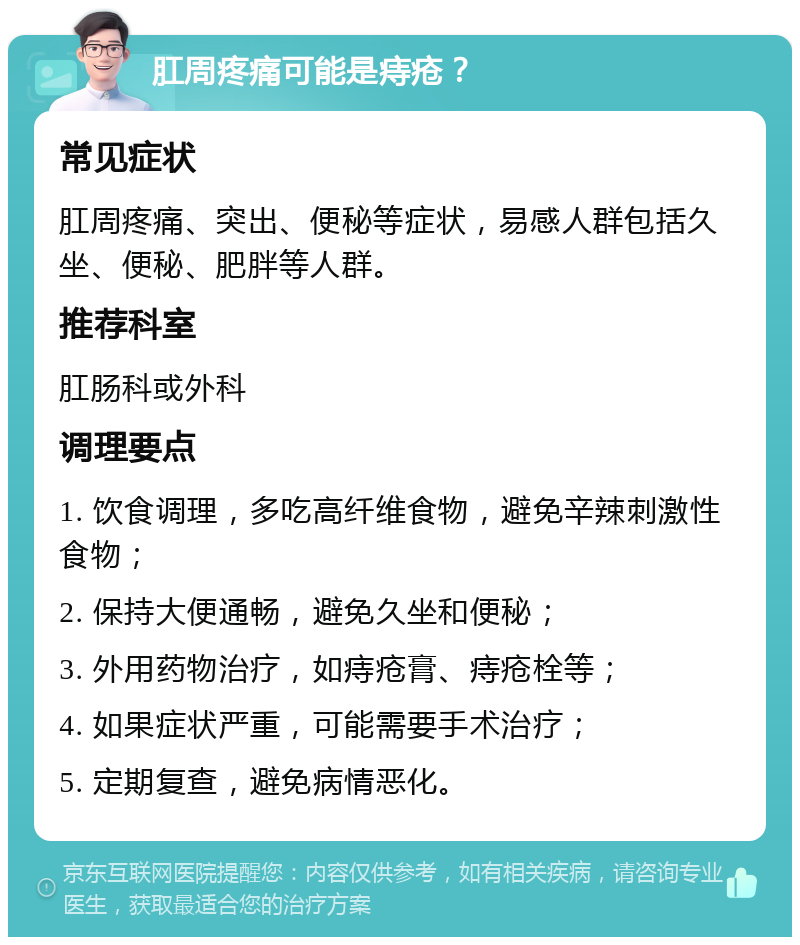 肛周疼痛可能是痔疮？ 常见症状 肛周疼痛、突出、便秘等症状，易感人群包括久坐、便秘、肥胖等人群。 推荐科室 肛肠科或外科 调理要点 1. 饮食调理，多吃高纤维食物，避免辛辣刺激性食物； 2. 保持大便通畅，避免久坐和便秘； 3. 外用药物治疗，如痔疮膏、痔疮栓等； 4. 如果症状严重，可能需要手术治疗； 5. 定期复查，避免病情恶化。