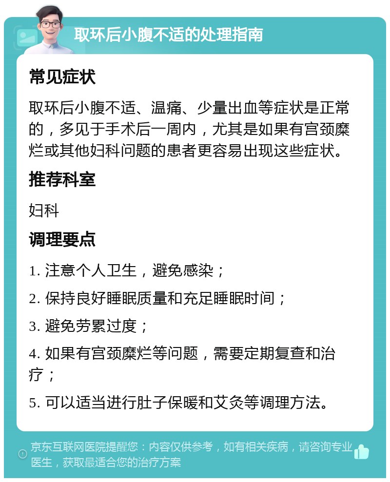 取环后小腹不适的处理指南 常见症状 取环后小腹不适、温痛、少量出血等症状是正常的，多见于手术后一周内，尤其是如果有宫颈糜烂或其他妇科问题的患者更容易出现这些症状。 推荐科室 妇科 调理要点 1. 注意个人卫生，避免感染； 2. 保持良好睡眠质量和充足睡眠时间； 3. 避免劳累过度； 4. 如果有宫颈糜烂等问题，需要定期复查和治疗； 5. 可以适当进行肚子保暖和艾灸等调理方法。