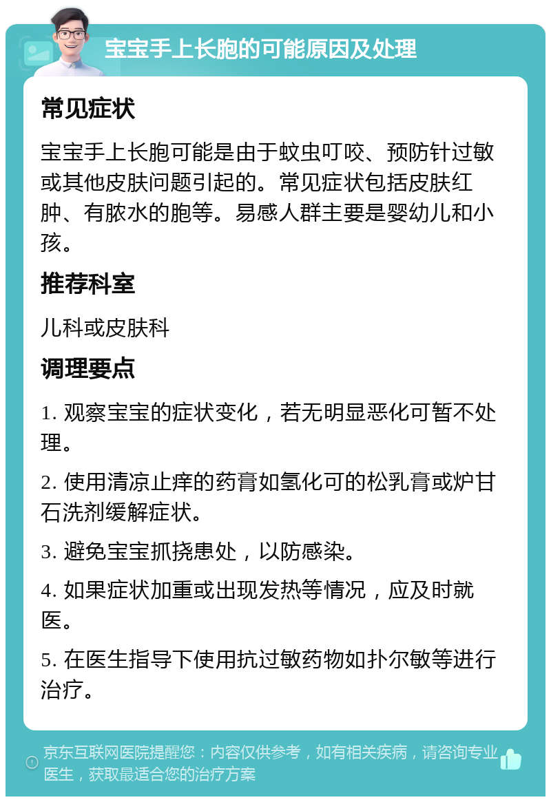 宝宝手上长胞的可能原因及处理 常见症状 宝宝手上长胞可能是由于蚊虫叮咬、预防针过敏或其他皮肤问题引起的。常见症状包括皮肤红肿、有脓水的胞等。易感人群主要是婴幼儿和小孩。 推荐科室 儿科或皮肤科 调理要点 1. 观察宝宝的症状变化，若无明显恶化可暂不处理。 2. 使用清凉止痒的药膏如氢化可的松乳膏或炉甘石洗剂缓解症状。 3. 避免宝宝抓挠患处，以防感染。 4. 如果症状加重或出现发热等情况，应及时就医。 5. 在医生指导下使用抗过敏药物如扑尔敏等进行治疗。