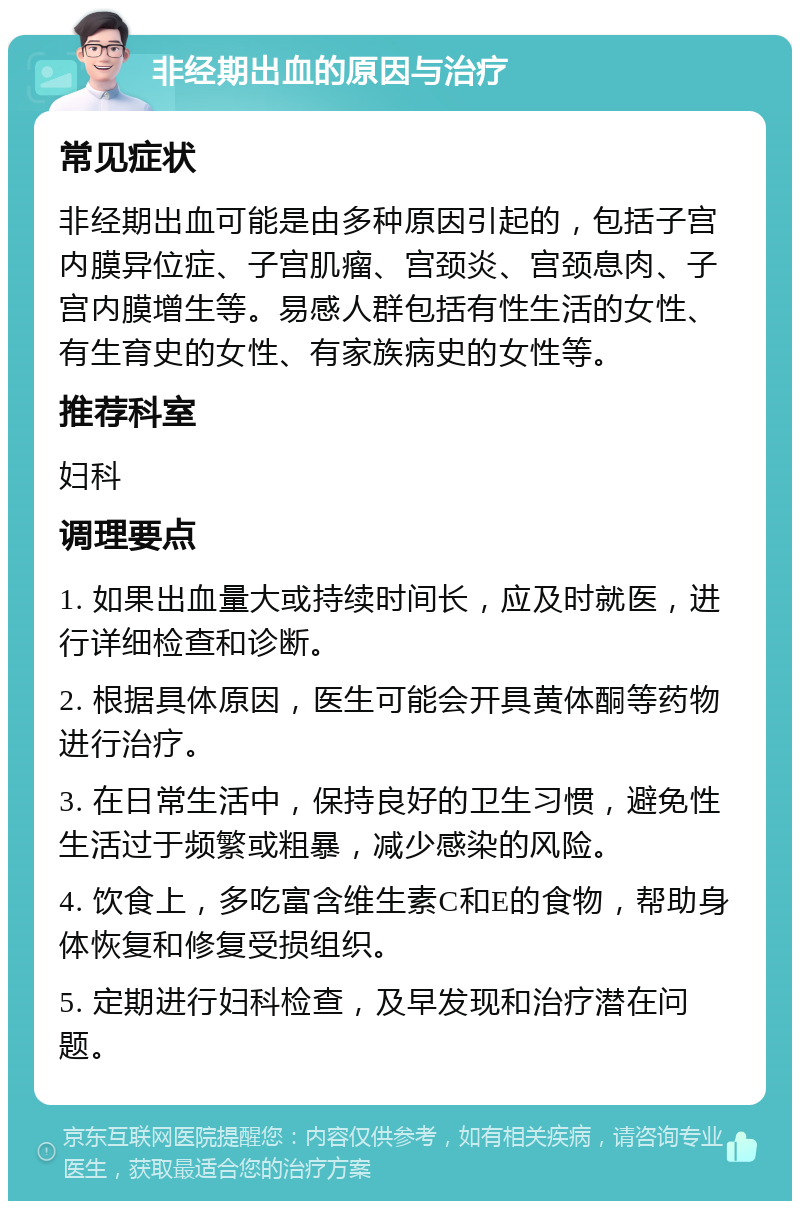 非经期出血的原因与治疗 常见症状 非经期出血可能是由多种原因引起的，包括子宫内膜异位症、子宫肌瘤、宫颈炎、宫颈息肉、子宫内膜增生等。易感人群包括有性生活的女性、有生育史的女性、有家族病史的女性等。 推荐科室 妇科 调理要点 1. 如果出血量大或持续时间长，应及时就医，进行详细检查和诊断。 2. 根据具体原因，医生可能会开具黄体酮等药物进行治疗。 3. 在日常生活中，保持良好的卫生习惯，避免性生活过于频繁或粗暴，减少感染的风险。 4. 饮食上，多吃富含维生素C和E的食物，帮助身体恢复和修复受损组织。 5. 定期进行妇科检查，及早发现和治疗潜在问题。