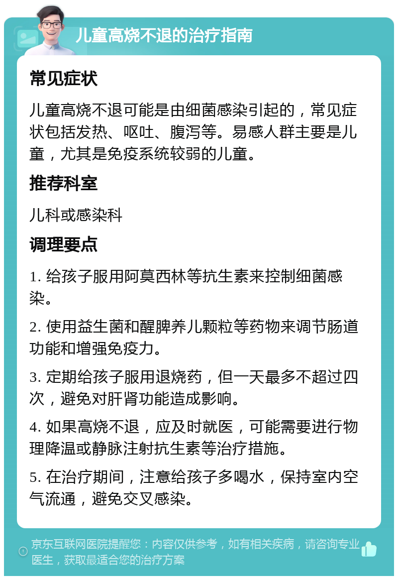 儿童高烧不退的治疗指南 常见症状 儿童高烧不退可能是由细菌感染引起的，常见症状包括发热、呕吐、腹泻等。易感人群主要是儿童，尤其是免疫系统较弱的儿童。 推荐科室 儿科或感染科 调理要点 1. 给孩子服用阿莫西林等抗生素来控制细菌感染。 2. 使用益生菌和醒脾养儿颗粒等药物来调节肠道功能和增强免疫力。 3. 定期给孩子服用退烧药，但一天最多不超过四次，避免对肝肾功能造成影响。 4. 如果高烧不退，应及时就医，可能需要进行物理降温或静脉注射抗生素等治疗措施。 5. 在治疗期间，注意给孩子多喝水，保持室内空气流通，避免交叉感染。