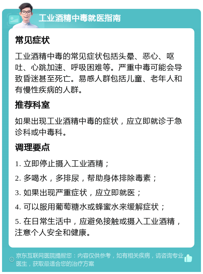 工业酒精中毒就医指南 常见症状 工业酒精中毒的常见症状包括头晕、恶心、呕吐、心跳加速、呼吸困难等。严重中毒可能会导致昏迷甚至死亡。易感人群包括儿童、老年人和有慢性疾病的人群。 推荐科室 如果出现工业酒精中毒的症状，应立即就诊于急诊科或中毒科。 调理要点 1. 立即停止摄入工业酒精； 2. 多喝水，多排尿，帮助身体排除毒素； 3. 如果出现严重症状，应立即就医； 4. 可以服用葡萄糖水或蜂蜜水来缓解症状； 5. 在日常生活中，应避免接触或摄入工业酒精，注意个人安全和健康。