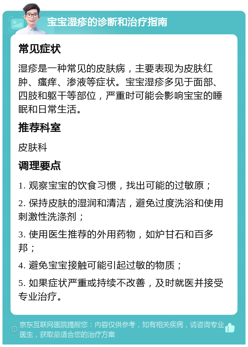 宝宝湿疹的诊断和治疗指南 常见症状 湿疹是一种常见的皮肤病，主要表现为皮肤红肿、瘙痒、渗液等症状。宝宝湿疹多见于面部、四肢和躯干等部位，严重时可能会影响宝宝的睡眠和日常生活。 推荐科室 皮肤科 调理要点 1. 观察宝宝的饮食习惯，找出可能的过敏原； 2. 保持皮肤的湿润和清洁，避免过度洗浴和使用刺激性洗涤剂； 3. 使用医生推荐的外用药物，如炉甘石和百多邦； 4. 避免宝宝接触可能引起过敏的物质； 5. 如果症状严重或持续不改善，及时就医并接受专业治疗。