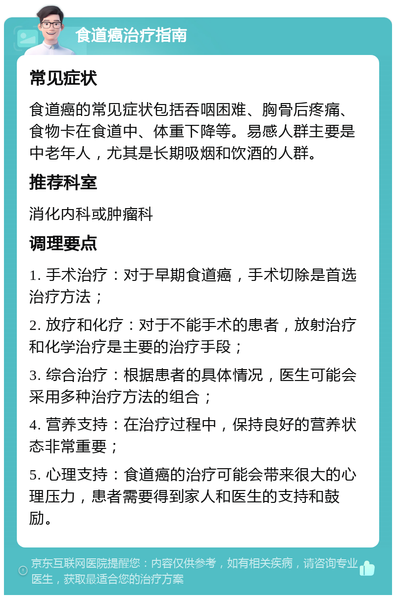 食道癌治疗指南 常见症状 食道癌的常见症状包括吞咽困难、胸骨后疼痛、食物卡在食道中、体重下降等。易感人群主要是中老年人，尤其是长期吸烟和饮酒的人群。 推荐科室 消化内科或肿瘤科 调理要点 1. 手术治疗：对于早期食道癌，手术切除是首选治疗方法； 2. 放疗和化疗：对于不能手术的患者，放射治疗和化学治疗是主要的治疗手段； 3. 综合治疗：根据患者的具体情况，医生可能会采用多种治疗方法的组合； 4. 营养支持：在治疗过程中，保持良好的营养状态非常重要； 5. 心理支持：食道癌的治疗可能会带来很大的心理压力，患者需要得到家人和医生的支持和鼓励。