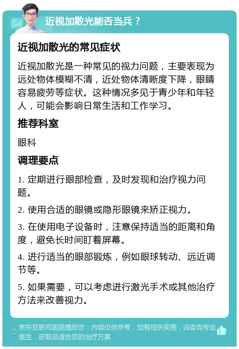 近视加散光能否当兵？ 近视加散光的常见症状 近视加散光是一种常见的视力问题，主要表现为远处物体模糊不清，近处物体清晰度下降，眼睛容易疲劳等症状。这种情况多见于青少年和年轻人，可能会影响日常生活和工作学习。 推荐科室 眼科 调理要点 1. 定期进行眼部检查，及时发现和治疗视力问题。 2. 使用合适的眼镜或隐形眼镜来矫正视力。 3. 在使用电子设备时，注意保持适当的距离和角度，避免长时间盯着屏幕。 4. 进行适当的眼部锻炼，例如眼球转动、远近调节等。 5. 如果需要，可以考虑进行激光手术或其他治疗方法来改善视力。