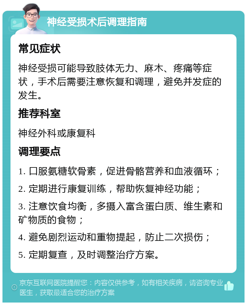 神经受损术后调理指南 常见症状 神经受损可能导致肢体无力、麻木、疼痛等症状，手术后需要注意恢复和调理，避免并发症的发生。 推荐科室 神经外科或康复科 调理要点 1. 口服氨糖软骨素，促进骨骼营养和血液循环； 2. 定期进行康复训练，帮助恢复神经功能； 3. 注意饮食均衡，多摄入富含蛋白质、维生素和矿物质的食物； 4. 避免剧烈运动和重物提起，防止二次损伤； 5. 定期复查，及时调整治疗方案。