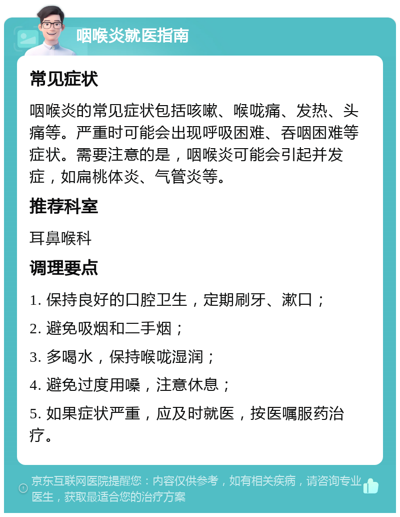 咽喉炎就医指南 常见症状 咽喉炎的常见症状包括咳嗽、喉咙痛、发热、头痛等。严重时可能会出现呼吸困难、吞咽困难等症状。需要注意的是，咽喉炎可能会引起并发症，如扁桃体炎、气管炎等。 推荐科室 耳鼻喉科 调理要点 1. 保持良好的口腔卫生，定期刷牙、漱口； 2. 避免吸烟和二手烟； 3. 多喝水，保持喉咙湿润； 4. 避免过度用嗓，注意休息； 5. 如果症状严重，应及时就医，按医嘱服药治疗。