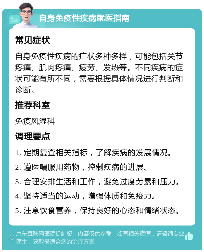 自身免疫性疾病就医指南 常见症状 自身免疫性疾病的症状多种多样，可能包括关节疼痛、肌肉疼痛、疲劳、发热等。不同疾病的症状可能有所不同，需要根据具体情况进行判断和诊断。 推荐科室 免疫风湿科 调理要点 1. 定期复查相关指标，了解疾病的发展情况。 2. 遵医嘱服用药物，控制疾病的进展。 3. 合理安排生活和工作，避免过度劳累和压力。 4. 坚持适当的运动，增强体质和免疫力。 5. 注意饮食营养，保持良好的心态和情绪状态。