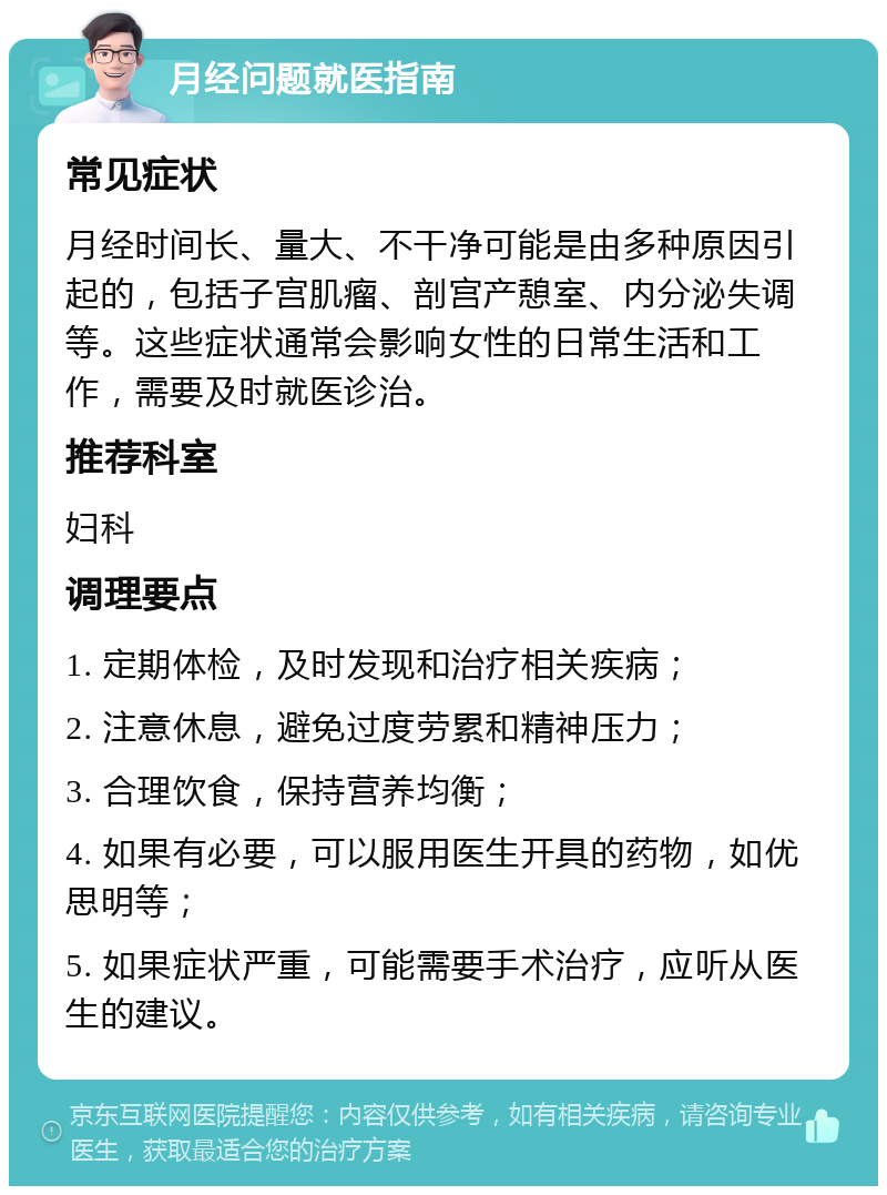 月经问题就医指南 常见症状 月经时间长、量大、不干净可能是由多种原因引起的，包括子宫肌瘤、剖宫产憩室、内分泌失调等。这些症状通常会影响女性的日常生活和工作，需要及时就医诊治。 推荐科室 妇科 调理要点 1. 定期体检，及时发现和治疗相关疾病； 2. 注意休息，避免过度劳累和精神压力； 3. 合理饮食，保持营养均衡； 4. 如果有必要，可以服用医生开具的药物，如优思明等； 5. 如果症状严重，可能需要手术治疗，应听从医生的建议。