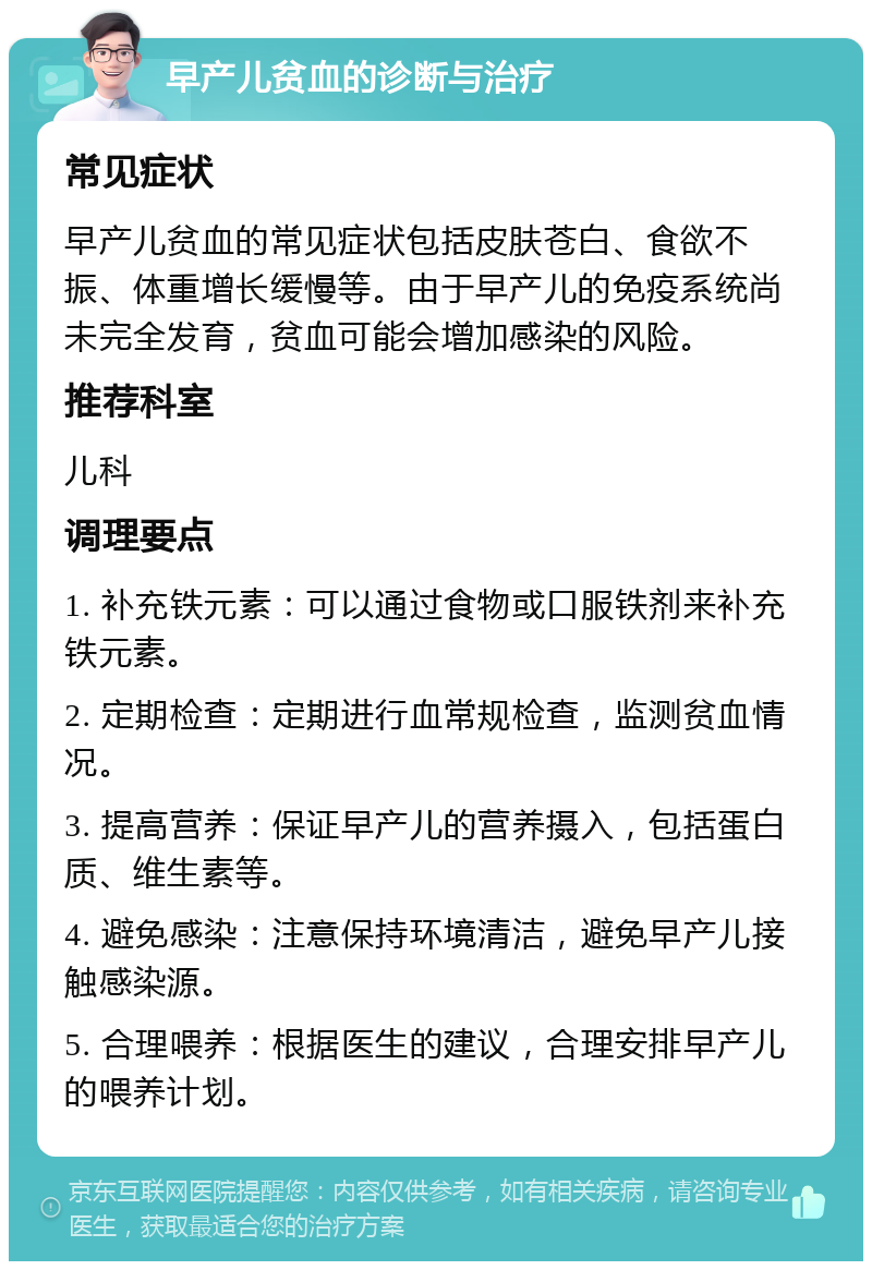 早产儿贫血的诊断与治疗 常见症状 早产儿贫血的常见症状包括皮肤苍白、食欲不振、体重增长缓慢等。由于早产儿的免疫系统尚未完全发育，贫血可能会增加感染的风险。 推荐科室 儿科 调理要点 1. 补充铁元素：可以通过食物或口服铁剂来补充铁元素。 2. 定期检查：定期进行血常规检查，监测贫血情况。 3. 提高营养：保证早产儿的营养摄入，包括蛋白质、维生素等。 4. 避免感染：注意保持环境清洁，避免早产儿接触感染源。 5. 合理喂养：根据医生的建议，合理安排早产儿的喂养计划。