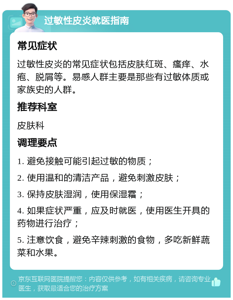 过敏性皮炎就医指南 常见症状 过敏性皮炎的常见症状包括皮肤红斑、瘙痒、水疱、脱屑等。易感人群主要是那些有过敏体质或家族史的人群。 推荐科室 皮肤科 调理要点 1. 避免接触可能引起过敏的物质； 2. 使用温和的清洁产品，避免刺激皮肤； 3. 保持皮肤湿润，使用保湿霜； 4. 如果症状严重，应及时就医，使用医生开具的药物进行治疗； 5. 注意饮食，避免辛辣刺激的食物，多吃新鲜蔬菜和水果。