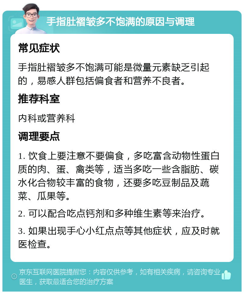 手指肚褶皱多不饱满的原因与调理 常见症状 手指肚褶皱多不饱满可能是微量元素缺乏引起的，易感人群包括偏食者和营养不良者。 推荐科室 内科或营养科 调理要点 1. 饮食上要注意不要偏食，多吃富含动物性蛋白质的肉、蛋、禽类等，适当多吃一些含脂肪、碳水化合物较丰富的食物，还要多吃豆制品及蔬菜、瓜果等。 2. 可以配合吃点钙剂和多种维生素等来治疗。 3. 如果出现手心小红点点等其他症状，应及时就医检查。