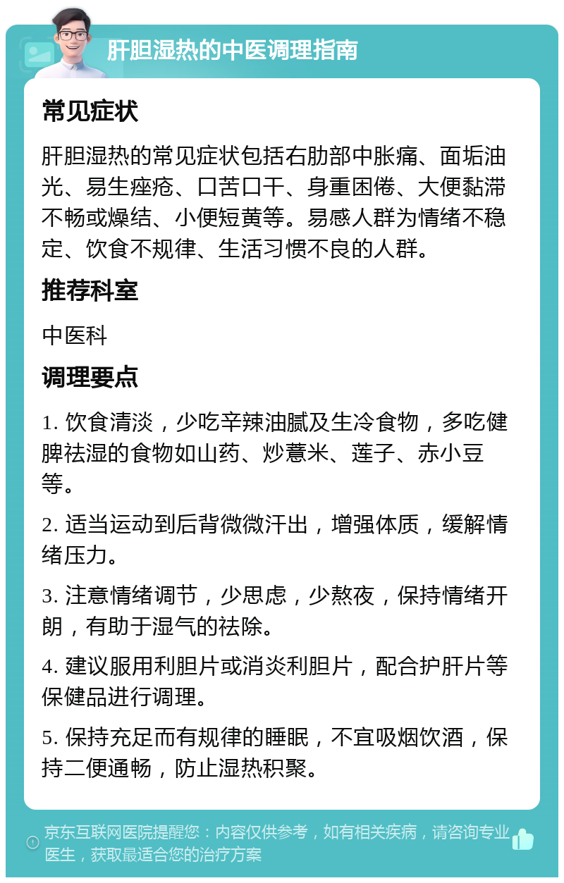 肝胆湿热的中医调理指南 常见症状 肝胆湿热的常见症状包括右肋部中胀痛、面垢油光、易生痤疮、口苦口干、身重困倦、大便黏滞不畅或燥结、小便短黄等。易感人群为情绪不稳定、饮食不规律、生活习惯不良的人群。 推荐科室 中医科 调理要点 1. 饮食清淡，少吃辛辣油腻及生冷食物，多吃健脾祛湿的食物如山药、炒薏米、莲子、赤小豆等。 2. 适当运动到后背微微汗出，增强体质，缓解情绪压力。 3. 注意情绪调节，少思虑，少熬夜，保持情绪开朗，有助于湿气的祛除。 4. 建议服用利胆片或消炎利胆片，配合护肝片等保健品进行调理。 5. 保持充足而有规律的睡眠，不宜吸烟饮酒，保持二便通畅，防止湿热积聚。